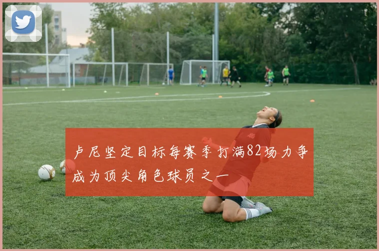 卢尼坚定目标每赛季打满82场力争成为顶尖角色球员之一