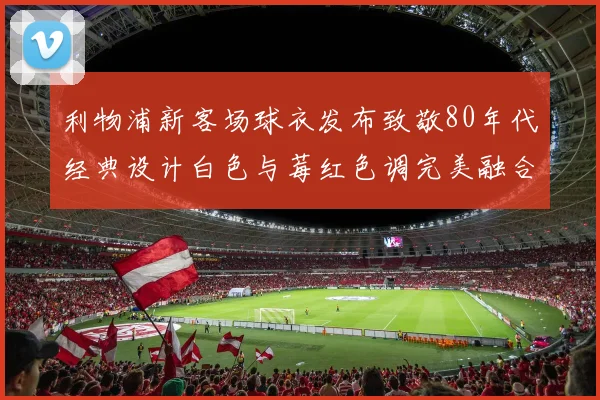 利物浦新客场球衣发布致敬80年代经典设计白色与莓红色调完美融合