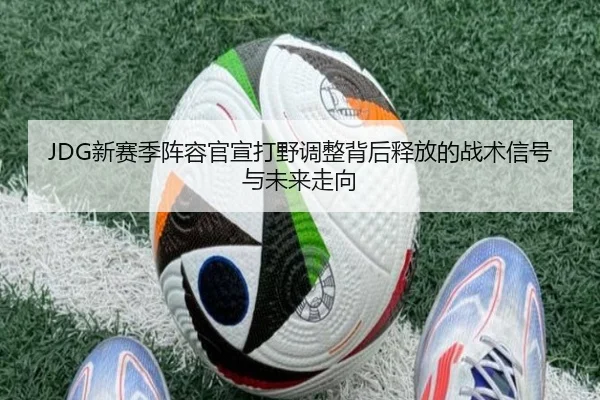 JDG新赛季阵容官宣打野调整背后释放的战术信号与未来走向